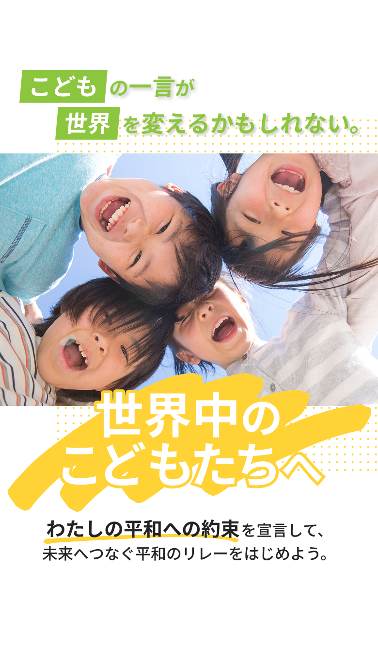 こどもの一言が世界を変えるかもしれない。世界のこどもたちへ わたしの平和への約束を宣言して、未来へつなぐ平和のリレーをはじめよう。