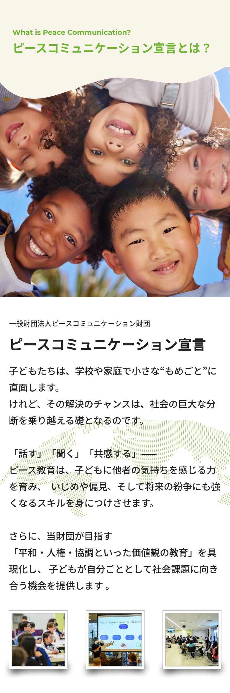 ピースコミュニケーション宣言とは?子どもたちは、学校や家庭で小さな“もめごと”に直面します。けれど、その解決のチャンスは、社会の巨大な分断を乗り越える礎となるのです。「話す」「聞く」「共感する」—— ピース教育は、子どもに他者の気持ちを感じる力を育み、  いじめや偏見、そして将来の紛争にも強くなるスキルを身につけさせます。さらに、当財団が目指す「平和・人権・協調といった価値観の教育」を具現化し、 子どもが自分ごととして社会課題に向き合う機会を提供します 。