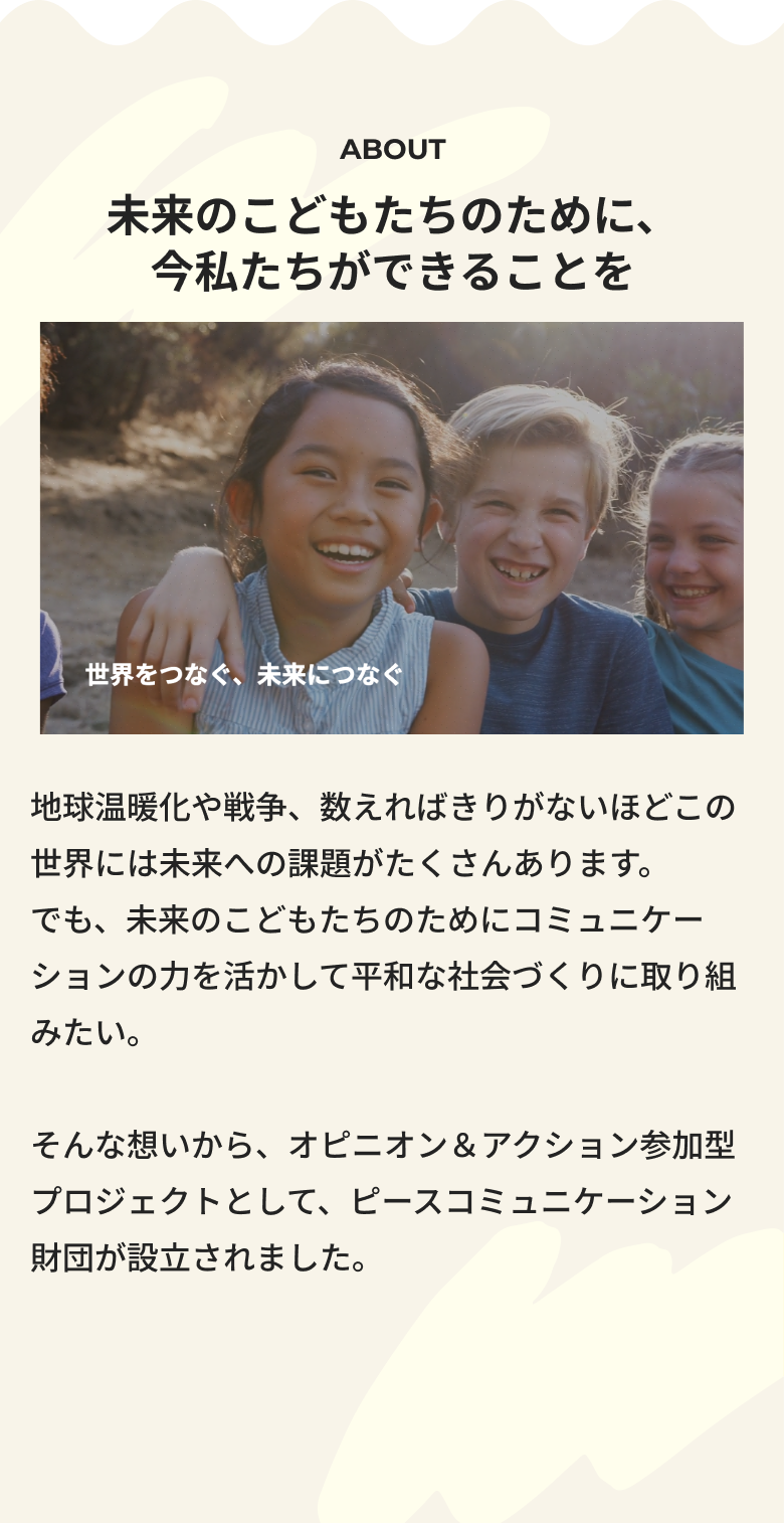 未来のこどもたちのために、今私たちができることを 地球温暖化や戦争、数えればきりがないほどこの世界には未来への課題がたくさんあります。でも、未来のこどもたちのためにコミュニケーションの力を活かして平和な社会づくりに取り組みたい。そんな想いから、オピニオン＆アクション参加型プロジェクトとして、ピースコミュニケーション財団が設立されました。